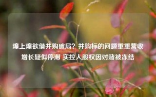 煌上煌欲借并购破局？并购标的问题重重营收增长疑似停滞 实控人股权因对赌被冻结