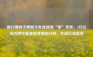 银行理财子牌照今年或首现“零”发放，3万亿未持牌存量理财清理倒计时，代销已成趋势