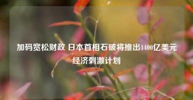 加码宽松财政 日本首相石破将推出1400亿美元经济刺激计划