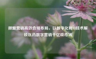 微盟营销高效合规布局，以数字化和AI技术解锁医药数字营销千亿级市场