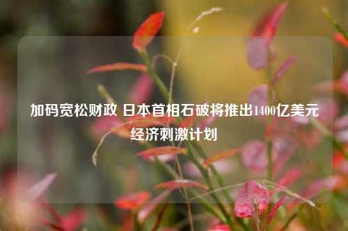 加码宽松财政 日本首相石破将推出1400亿美元经济刺激计划-第1张图片-十倍杠杆-股票杠杆