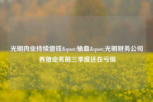 光明肉业持续借钱"输血"光明财务公司 养猪业务前三季度还在亏损-第1张图片-十倍杠杆-股票杠杆