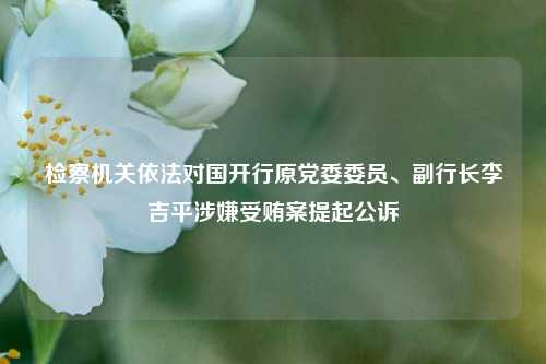 检察机关依法对国开行原党委委员、副行长李吉平涉嫌受贿案提起公诉-第1张图片-十倍杠杆-股票杠杆