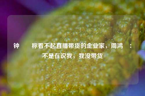 钟睒睒称看不起直播带货的企业家，周鸿祎：不是在说我，我没带货-第1张图片-十倍杠杆-股票杠杆