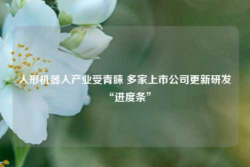 人形机器人产业受青睐 多家上市公司更新研发“进度条”-第1张图片-十倍杠杆-股票杠杆