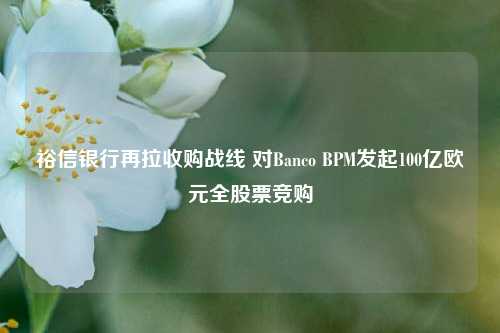 裕信银行再拉收购战线 对Banco BPM发起100亿欧元全股票竞购-第1张图片-十倍杠杆-股票杠杆