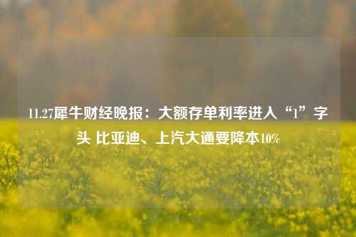 11.27犀牛财经晚报：大额存单利率进入“1”字头 比亚迪、上汽大通要降本10%-第1张图片-十倍杠杆-股票杠杆