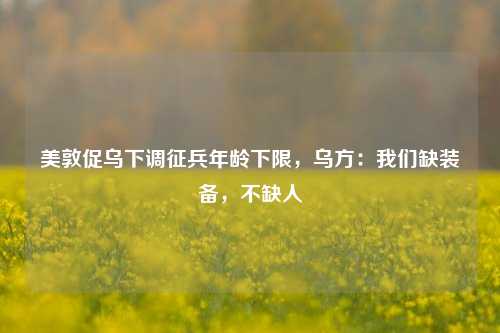 美敦促乌下调征兵年龄下限，乌方：我们缺装备，不缺人-第1张图片-十倍杠杆-股票杠杆