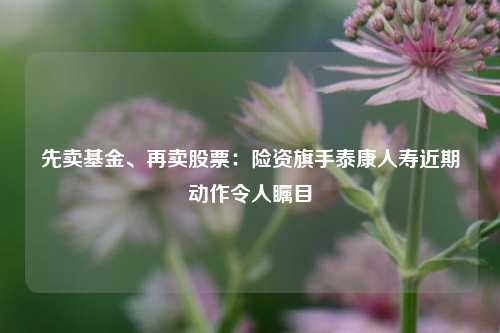 先卖基金、再卖股票：险资旗手泰康人寿近期动作令人瞩目-第1张图片-十倍杠杆-股票杠杆