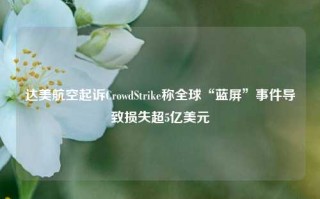 达美航空起诉CrowdStrike称全球“蓝屏”事件导致损失超5亿美元