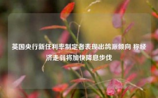 英国央行新任利率制定者表现出鸽派倾向 称经济走弱将加快降息步伐