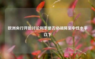 欧洲央行开始讨论利率是否必须降至中性水平以下