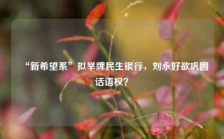 “新希望系”拟举牌民生银行，刘永好欲巩固话语权？