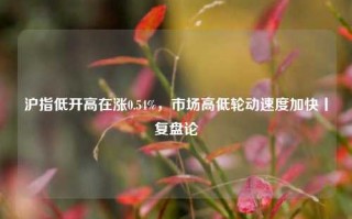 沪指低开高在涨0.54%，市场高低轮动速度加快丨复盘论