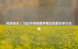 时政快讯丨习近平将同俄罗斯总统普京举行会晤