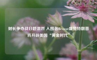 财长争夺战日趋激烈 入围者Bessent盛赞特朗普将开辟美国“黄金时代”