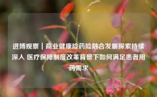 进博观察｜商业健康险药险融合发展探索持续深入 医疗保障制度改革背景下如何满足患者用药需求