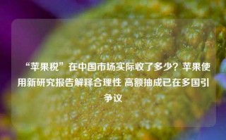 “苹果税”在中国市场实际收了多少？苹果使用新研究报告解释合理性 高额抽成已在多国引争议