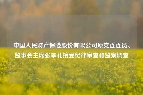 中国人民财产保险股份有限公司原党委委员、监事会主席张孝礼接受纪律审查和监察调查-第1张图片-十倍杠杆-股票杠杆