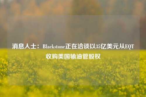 消息人士：Blackstone正在洽谈以35亿美元从EQT收购美国输油管股权-第1张图片-十倍杠杆-股票杠杆