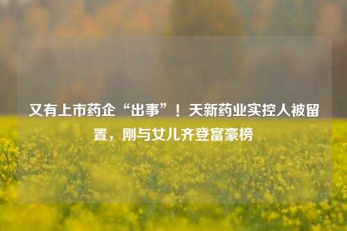 又有上市药企“出事”！天新药业实控人被留置，刚与女儿齐登富豪榜-第1张图片-十倍杠杆-股票杠杆