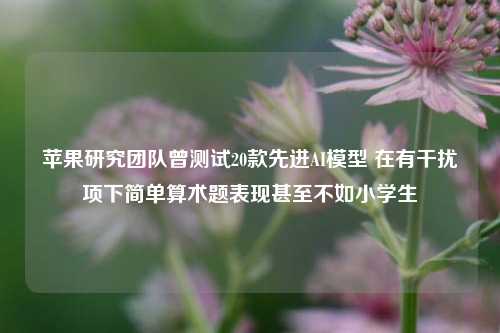 苹果研究团队曾测试20款先进AI模型 在有干扰项下简单算术题表现甚至不如小学生-第1张图片-十倍杠杆-股票杠杆