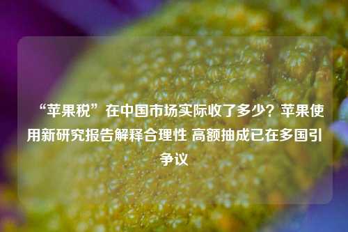 “苹果税”在中国市场实际收了多少？苹果使用新研究报告解释合理性 高额抽成已在多国引争议-第1张图片-十倍杠杆-股票杠杆