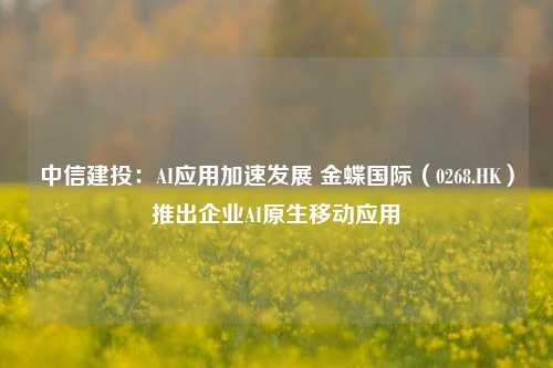 中信建投：AI应用加速发展 金蝶国际（0268.HK）推出企业AI原生移动应用-第1张图片-十倍杠杆-股票杠杆